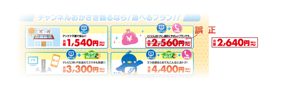 ■誤表記内容｜光テレビ+光電話　　とことんおトクに、家計にやさしいプランです。｜【誤】月額2,560円（税込）～｜【正】月額2,640円（税込）～