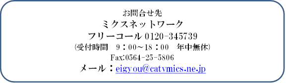 お問合せ先
ミクスネットワーク
フリーコール0120-345739　
(受付時間　9：00～18：00　年中無休)
Fax:0564-25-5806
メール：eigyou@catvmics.ne.jp