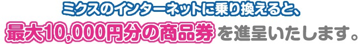 ミクスのインターネットに乗り換えると、最大10,000円分の商品券を進呈いたします。
