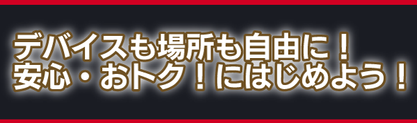 デバイスも場所も自由に！ 安心・おトク！にはじめよう！