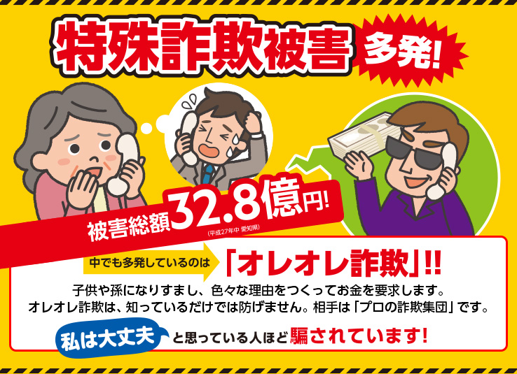 特殊詐欺被害多発!被害総額32.8億円!中でも多発しているのは「オレオレ詐欺」!!子供や孫になりすまし、色々な理由をつくってお金を要求します。オレオレ詐欺は、知っているだけでは防げません。相手は「プロの詐欺集団」です。私は大丈夫と思っている人ほど騙されています!
