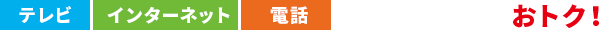 テレビ・インターネット・電話　3つまとめるとおトク！