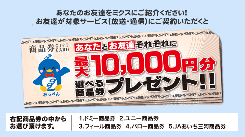 あなたのお友達をミクスにご紹介ください!お友達が対象サービス(放送・通信)にご契約いただくとあなたとお友達それぞれに選べる商品券最大10,000円分プレゼント!!