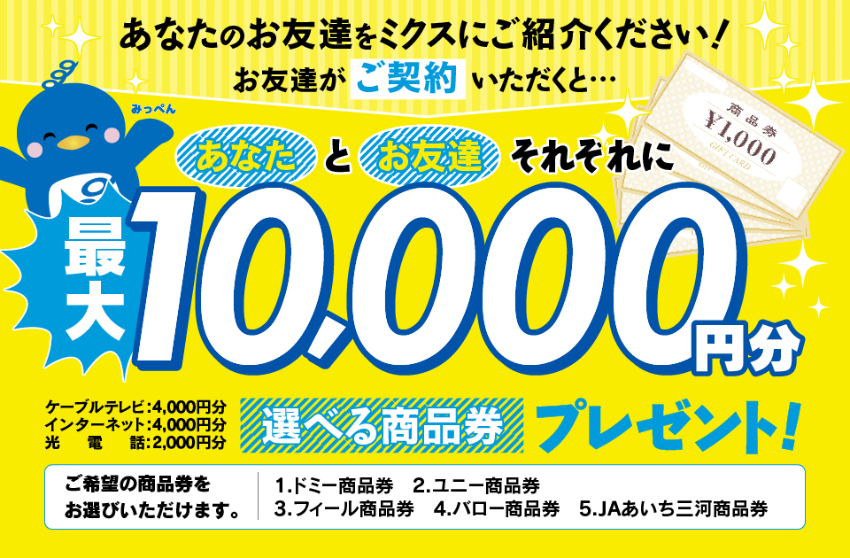 あなたのお友達をミクスにご紹介ください！お友達が対象サービス（放送・通信）にご契約いただくとあなたとお友達それぞれに選べる商品券最大10,000円分プレゼント！！