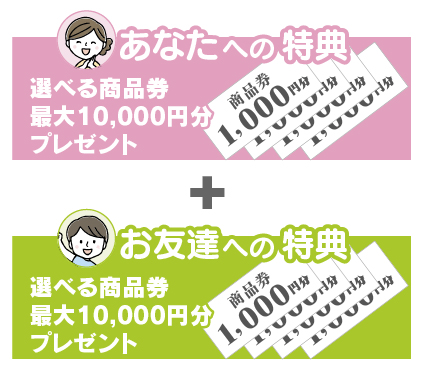 【あなたへの特典】選べる商品券 最大10,000円分プレゼント＋【お友達への特典】選べる商品券 最大10,000円分プレゼント