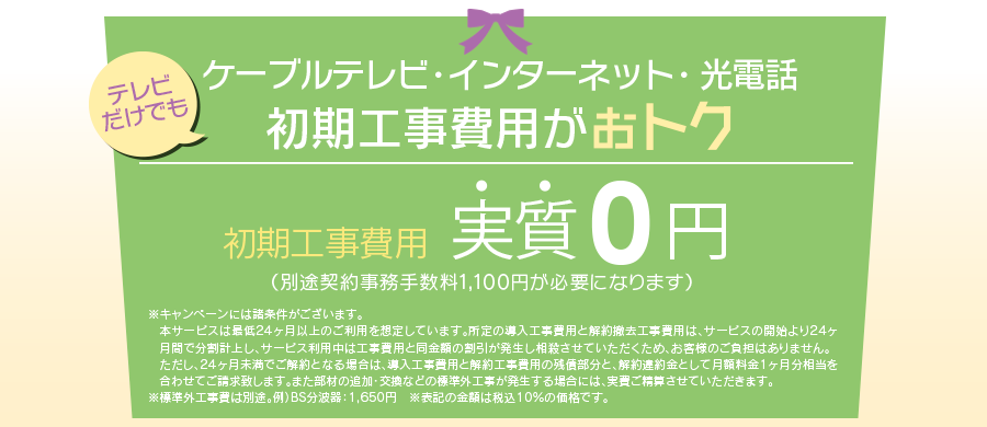 テレビ・ネット・電話 まとめておトク　初期標準工事費用44,000円→1,000円（契約事務手数料を含む）※キャンペーンには諸条件がございます。最低利用期間5年間・違約金：放送サービス20,000円/インターネット5,000円（解約費別途）詳しくはお問い合わせください。※標準外工事費は別途。例）BS分波器：1,500円。　※表記価格は税抜価格です。