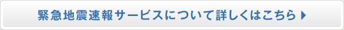 緊急地震速報サービスについて詳しくはこちら