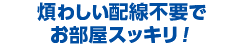 煩わしい配線不要でお部屋スッキリ！